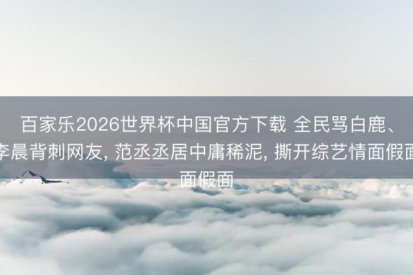 百家乐2026世界杯中国官方下载 全民骂白鹿、李晨背刺网友， 范丞丞居中庸稀泥， 撕开综艺情面假面