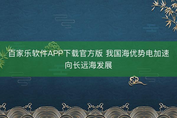 百家乐软件APP下载官方版 我国海优势电加速向长远海发展