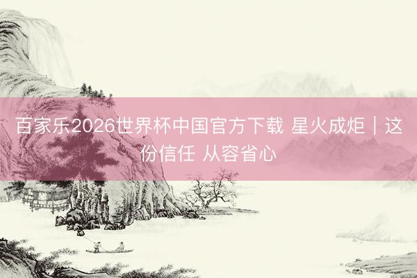 百家乐2026世界杯中国官方下载 星火成炬｜这份信任 从容省心