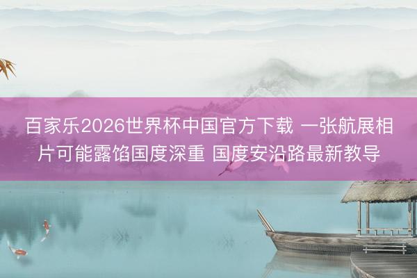 百家乐2026世界杯中国官方下载 一张航展相片可能露馅国度深重 国度安沿路最新教导