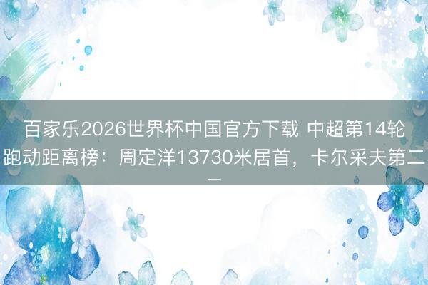 百家乐2026世界杯中国官方下载 中超第14轮跑动距离榜：周定洋13730米居首，卡尔采夫第二