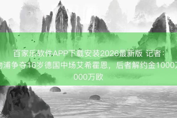 百家乐软件APP下载安装2026最新版 记者：利物浦争夺16岁德国中场艾希霍恩，后者解约金1000万欧