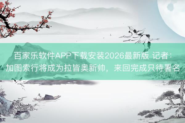 百家乐软件APP下载安装2026最新版 记者：加图索行将成为拉皆奥新帅，来回完成只待署名