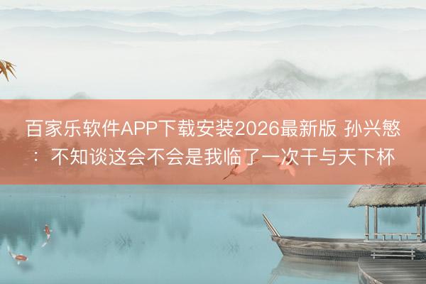 百家乐软件APP下载安装2026最新版 孙兴慜:不知谈这会不会是我临了一次干与天下杯