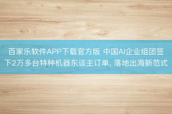 百家乐软件APP下载官方版 中国AI企业组团签下2万多台特种机器东谈主订单， 落地出海新范式