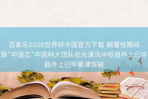 百家乐2026世界杯中国官方下载 颠覆性期间树立光互联“中国芯”中国科大团队在光通讯中枢器件上已毕要津突破