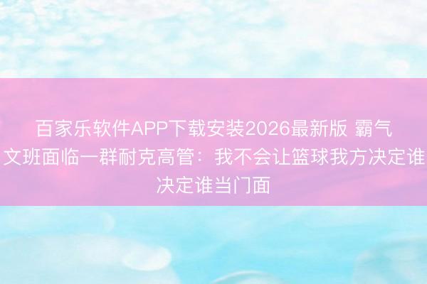 百家乐软件APP下载安装2026最新版 霸气宣言！文班面临一群耐克高管：我不会让篮球我方决定谁当门面