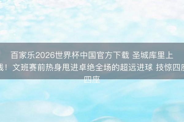 百家乐2026世界杯中国官方下载 圣城库里上线！文班赛前热身甩进卓绝全场的超远进球 技惊四座