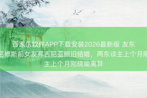 百家乐软件APP下载安装2026最新版 友东谈主称维尼修斯前女友弗吉尼亚照旧结婚，两东谈主上个月刚晓喻离异