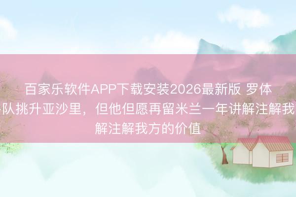 百家乐软件APP下载安装2026最新版 罗体：意甲多队挑升亚沙里，但他但愿再留米兰一年讲解注解我方的价值