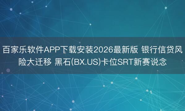 百家乐软件APP下载安装2026最新版 银行信贷风险大迁移 黑石(BX.US)卡位SRT新赛说念