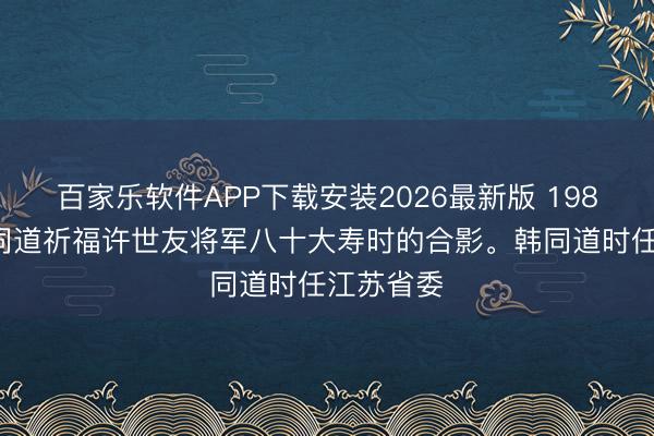 百家乐软件APP下载安装2026最新版 1985年，韩同道祈福许世友将军八十大寿时的合影。韩同道时任江苏省委