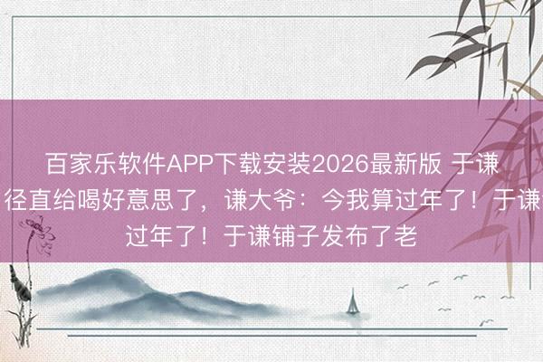 百家乐软件APP下载安装2026最新版 于谦在巴西小酌，径直给喝好意思了，谦大爷：今我算过年了！于谦铺子发布了老