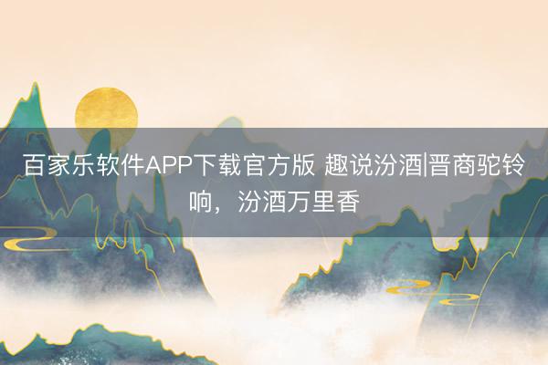 百家乐软件APP下载官方版 趣说汾酒|晋商驼铃响，汾酒万里香