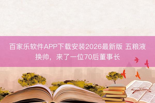 百家乐软件APP下载安装2026最新版 五粮液换帅，来了一位70后董事长