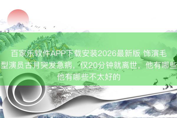 百家乐软件APP下载安装2026最新版 饰演毛泽东的特型演员古月突发急病，仅20分钟就离世，他有哪些不太好的