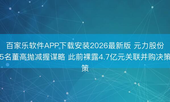 百家乐软件APP下载安装2026最新版 元力股份5名董高抛减握谋略 此前裸露4.7亿元关联并购决策