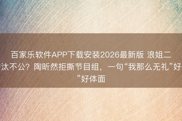 百家乐软件APP下载安装2026最新版 浪姐二公淘汰不公？陶昕然拒撕节目组，一句“我那么无礼”好体面