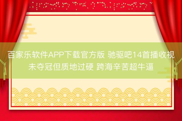 百家乐软件APP下载官方版 驰驱吧14首播收视未夺冠但质地过硬 跨海辛苦超牛逼