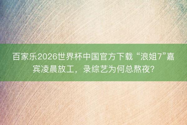 百家乐2026世界杯中国官方下载 “浪姐7”嘉宾凌晨放工，录综艺为何总熬夜？