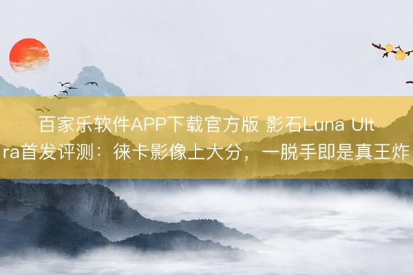 百家乐软件APP下载官方版 影石Luna Ultra首发评测：徕卡影像上大分，一脱手即是真王炸