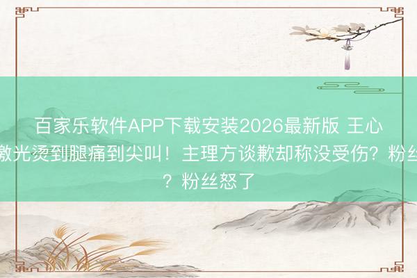 百家乐软件APP下载安装2026最新版 王心凌被激光烫到腿痛到尖叫！主理方谈歉却称没受伤？粉丝怒了
