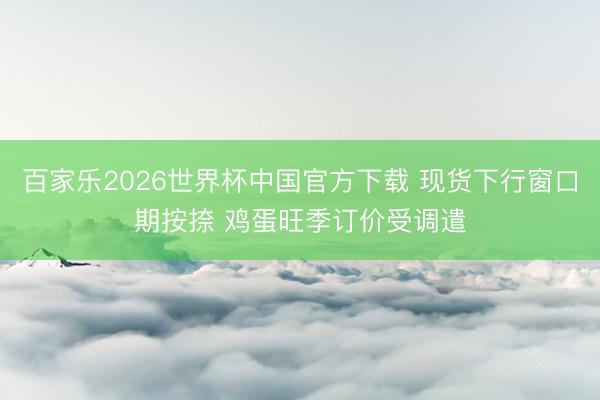 百家乐2026世界杯中国官方下载 现货下行窗口期按捺 鸡蛋旺季订价受调遣