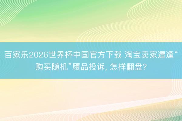 百家乐2026世界杯中国官方下载 淘宝卖家遭逢“购买随机”赝品投诉， 怎样翻盘?