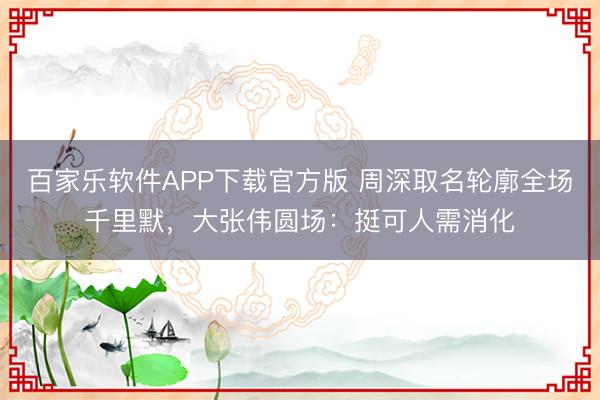 百家乐软件APP下载官方版 周深取名轮廓全场千里默，大张伟圆场：挺可人需消化