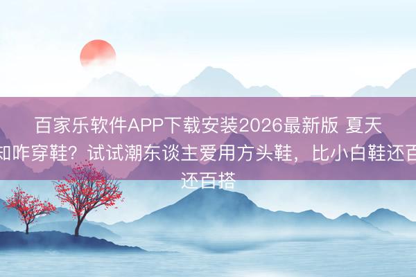 百家乐软件APP下载安装2026最新版 夏天不知咋穿鞋？试试潮东谈主爱用方头鞋，比小白鞋还百搭