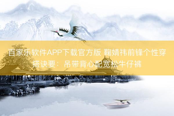 百家乐软件APP下载官方版 鞠婧祎前锋个性穿搭诀要：吊带背心配宽松牛仔裤