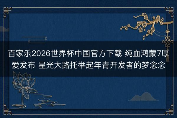 百家乐2026世界杯中国官方下载 纯血鸿蒙7厚爱发布 星光大路托举起年青开发者的梦念念