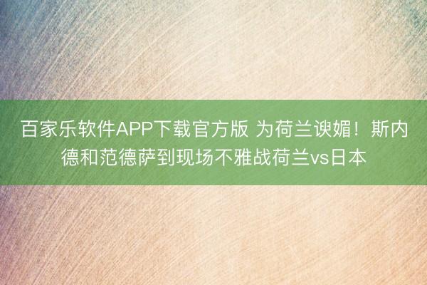 百家乐软件APP下载官方版 为荷兰谀媚！斯内德和范德萨到现场不雅战荷兰vs日本