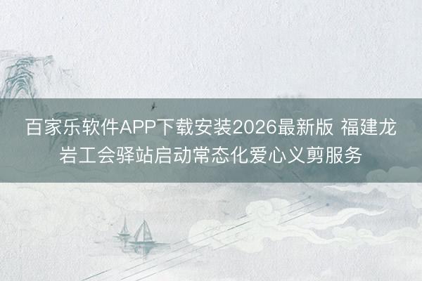 百家乐软件APP下载安装2026最新版 福建龙岩工会驿站启动常态化爱心义剪服务
