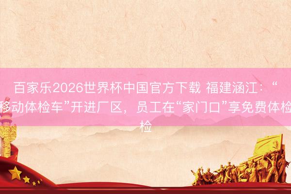百家乐2026世界杯中国官方下载 福建涵江：“移动体检车”开进厂区，员工在“家门口”享免费体检