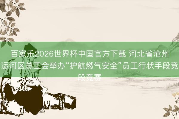 百家乐2026世界杯中国官方下载 河北省沧州市运河区总工会举办“护航燃气安全”员工行状手段竞赛