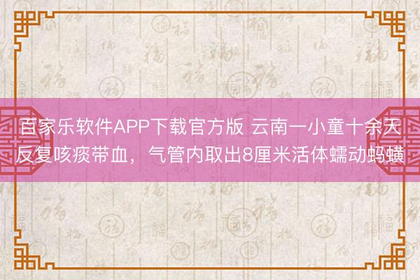 百家乐软件APP下载官方版 云南一小童十余天反复咳痰带血，气管内取出8厘米活体蠕动蚂蟥