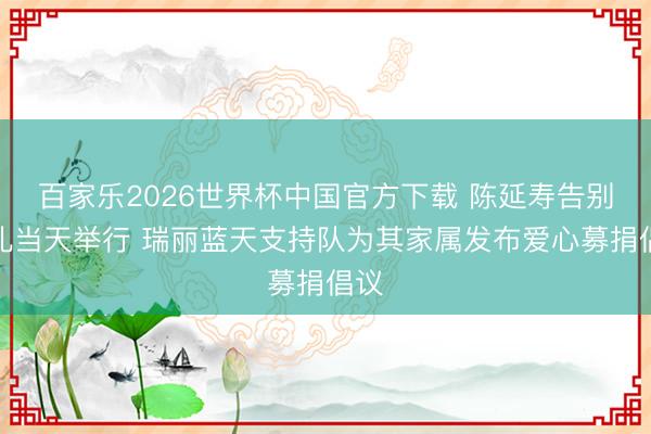 百家乐2026世界杯中国官方下载 陈延寿告别典礼当天举行 瑞丽蓝天支持队为其家属发布爱心募捐倡议