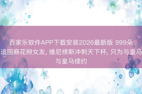 百家乐软件APP下载安装2026最新版 999朵玫瑰追回麻花辫女友, 维尼修斯冲刺天下杯, 只为与皇马续约