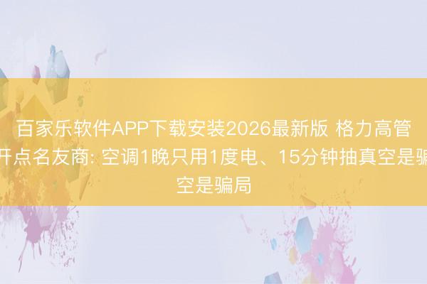 百家乐软件APP下载安装2026最新版 格力高管公开点名友商: 空调1晚只用1度电、15分钟抽真空是骗局