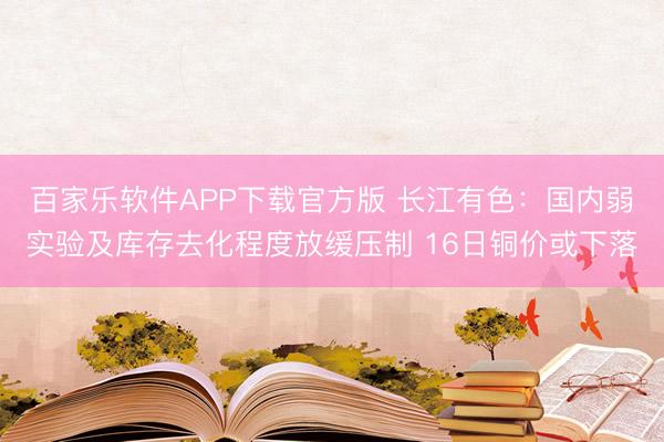 百家乐软件APP下载官方版 长江有色：国内弱实验及库存去化程度放缓压制 16日铜价或下落
