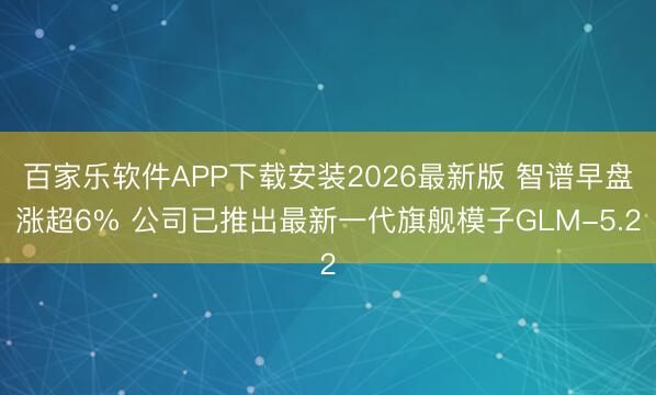 百家乐软件APP下载安装2026最新版 智谱早盘涨超6% 公司已推出最新一代旗舰模子GLM-5.2