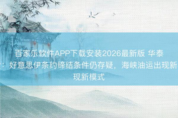 百家乐软件APP下载安装2026最新版 华泰期货：好意思伊条约缔结条件仍存疑，海峡油运出现新模式