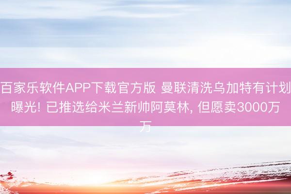 百家乐软件APP下载官方版 曼联清洗乌加特有计划曝光! 已推选给米兰新帅阿莫林, 但愿卖3000万