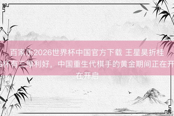 百家乐2026世界杯中国官方下载 王星昊折桂LG杯有三厚利好，中国重生代棋手的黄金期间正在开启