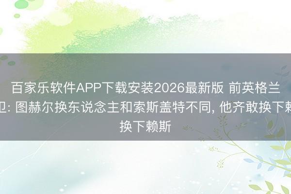 百家乐软件APP下载安装2026最新版 前英格兰后卫: 图赫尔换东说念主和索斯盖特不同， 他齐敢换下赖斯